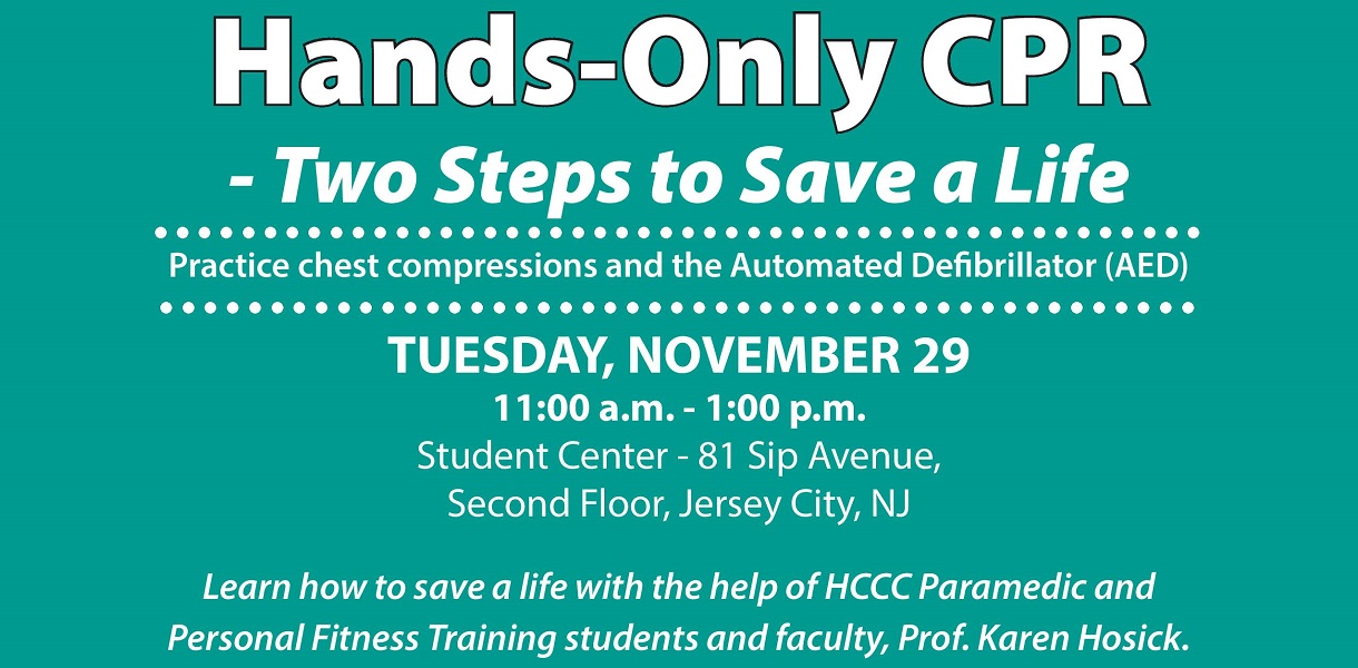 Hands-Only CPR - Two Steps to Save a Life - Tuesday November 29, 11 a.m. to 1 p.m. - Student Center, 81 Sip Avenue, Second Floor, Jersey City, NJ. Learn how to save a life with the help of HCCC Paramedic and Personal Fitness Training students and faculty, Prof. Karen Hosick.