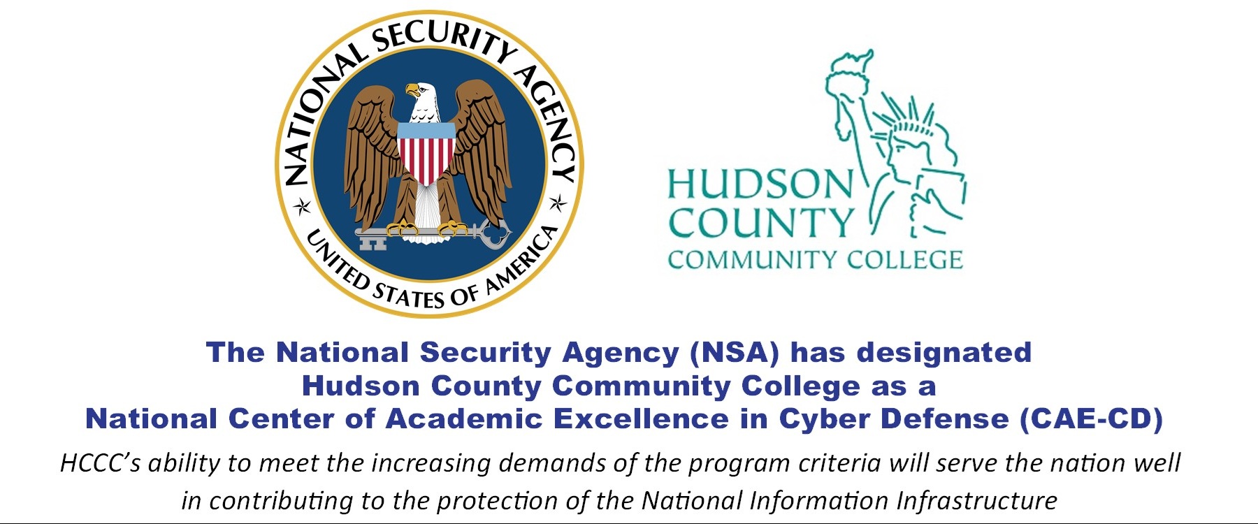 National Security Agency Logo and US Department of Homeland Security Logo - The National Security Agency (NSA) has designated Hudson County Community College as a National Center of Academic Excellence in Cyber Defense (CAE-CD) HCCC's ability to meet the increasing demands of the program criteria will serve the nation well in contributing to the protection of the National Information Infrastructure